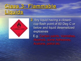 Class 3- FlammableClass 3- Flammable
LiquidsLiquids
33 Any liquid having a closed-Any liquid having a closed-
cup flash point of 60 Deg C orcup flash point of 60 Deg C or
below and liquid desensitizedbelow and liquid desensitized
explosivesexplosives
E.g.E.g. Certain paints, Varnishes,Certain paints, Varnishes,
Alcohols, some Adhesives,Alcohols, some Adhesives,
Acetone, petrol etc.Acetone, petrol etc.
 