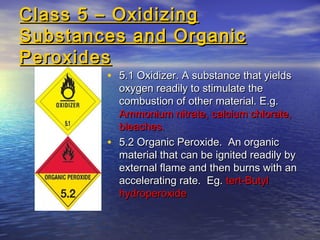 Class 5 – OxidizingClass 5 – Oxidizing
Substances and OrganicSubstances and Organic
PeroxidesPeroxides
• 5.1 Oxidizer. A substance that yields5.1 Oxidizer. A substance that yields
oxygen readily to stimulate theoxygen readily to stimulate the
combustion of other material. E.g.combustion of other material. E.g.
Ammonium nitrate, calcium chlorate,Ammonium nitrate, calcium chlorate,
bleaches.bleaches.
• 5.2 Organic Peroxide. An organic5.2 Organic Peroxide. An organic
material that can be ignited readily bymaterial that can be ignited readily by
external flame and then burns with anexternal flame and then burns with an
accelerating rate. Eg.accelerating rate. Eg. tert-Butyltert-Butyl
hydroperoxidehydroperoxide
 