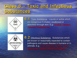 Class 6 – Toxic and InfectiousClass 6 – Toxic and Infectious
SubstancesSubstances
6.16.1 Toxic SubstanceToxic Substance. Liquids or solids which. Liquids or solids which
are dangerous if inhaled, swallowed orare dangerous if inhaled, swallowed or
absorbed through skin. E.g.absorbed through skin. E.g. Arsenic, Nicotine,Arsenic, Nicotine,
Cyanide, Pesticides etc.Cyanide, Pesticides etc.
6.26.2 Infectious Substance.Infectious Substance. Substances whichSubstances which
are known or reasonably expected to containare known or reasonably expected to contain
pathogens and cause disease in humans or inpathogens and cause disease in humans or in
animals. E.g.animals. E.g. Virus, Bacteria, Rabies, someVirus, Bacteria, Rabies, some
specimens, Medical and clinical wastesspecimens, Medical and clinical wastes
 