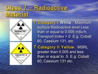Class 7 – RadioactiveClass 7 – Radioactive
MaterialMaterial
77 Category ICategory I WhiteWhite.. MaximumMaximum
surface Radioactive level Lesssurface Radioactive level Less
than or equal to 0.005 mSv/h,than or equal to 0.005 mSv/h,
Transport Index = 0 E.g. CobaltTransport Index = 0 E.g. Cobalt
60, Caesium 131, etc.60, Caesium 131, etc.
77 Category II YellowCategory II Yellow. MSRL. MSRL
greater than 0.005 and lessgreater than 0.005 and less
than or equal to .5. E.g. Cobaltthan or equal to .5. E.g. Cobalt
60, Caesium 131 etc.60, Caesium 131 etc.
 
