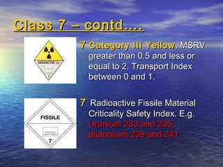 Class 7 – contd….Class 7 – contd….
77 Category III YellowCategory III Yellow. MSRV. MSRV
greater than 0.5 and less orgreater than 0.5 and less or
equal to 2. Transport Indexequal to 2. Transport Index
between 0 and 1.between 0 and 1.
77 Radioactive Fissile MaterialRadioactive Fissile Material
Criticality Safety Index. E.g.Criticality Safety Index. E.g.
Uranium 233 and 235,Uranium 233 and 235,
plutoniuim 239 and 241.plutoniuim 239 and 241.
 