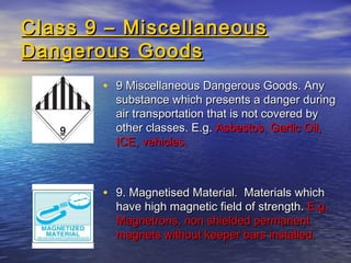 Class 9 – MiscellaneousClass 9 – Miscellaneous
Dangerous GoodsDangerous Goods
• 9 Miscellaneous Dangerous Goods. Any9 Miscellaneous Dangerous Goods. Any
substance which presents a danger duringsubstance which presents a danger during
air transportation that is not covered byair transportation that is not covered by
other classes. E.g.other classes. E.g. Asbestos, Garlic Oil,Asbestos, Garlic Oil,
ICE, vehicles.ICE, vehicles.
• 9. Magnetised Material. Materials which9. Magnetised Material. Materials which
have high magnetic field of strength.have high magnetic field of strength. E.g.E.g.
Magnetrons, non shielded permanentMagnetrons, non shielded permanent
magnets without keeper bars installed.magnets without keeper bars installed.
 