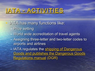 IATA - ACTIVITIESIATA - ACTIVITIES
• IATA has many functions like:IATA has many functions like:
– Price settingPrice setting
– World wide accreditation of travel agentsWorld wide accreditation of travel agents
– Assigning three-letter and two-letter codes toAssigning three-letter and two-letter codes to
airports and airlinesairports and airlines
– IATA regulates theIATA regulates the shipping of Dangerousshipping of Dangerous
Goods and publishes the Dangerous GoodsGoods and publishes the Dangerous Goods
Regulations manualRegulations manual (DGR)(DGR)
 