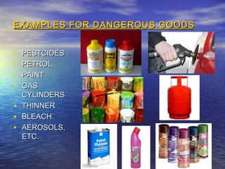 EXAMPLES FOR DANGEROUS GOODSEXAMPLES FOR DANGEROUS GOODS
• PESTCIDESPESTCIDES
• PETROLPETROL
• PAINTPAINT
• GASGAS
CYLINDERSCYLINDERS
• THINNERTHINNER
• BLEACHBLEACH
• AEROSOLS,AEROSOLS,
ETC.ETC.
 