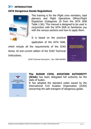 Dangerous Goods Regulations 2020 Instructor Mohamed A. M. Tayfour | SCAA Approval # 49 10 / 61
INTRODUCTION
IATA Dangerous Goods Regulations
This training is for the Flight crew members, load
planners and Flight Operations Officer/Flight
Dispatcher (Categories 10 from the IATA DGR
Table 1.5A). This manual is designed to be used in
conjunction with the IATA DGR to familiarize you
with the various sections and how to apply them.
It is based on the practical
application of the IATA DGR,
which include all the requirements of the ICAO
Annex 18 and current edition of the ICAO Technical
Instructions.
(ICAO Technical Instructions – Doc. 9284-AN/905)
The SUDAN CIVIL AVIATION AUTHORITY
(SCAA) has been delegated full authority be the
state of Sudan.
It has adopted the standard codes issued by the
International Civil Aviation Organization (ICAO)
concerning the safe transport of dangerous goods.
 