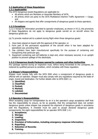 Dangerous Goods Regulations 2020 Instructor Mohamed A. M. Tayfour | SCAA Approval # 49 12 / 61
1.2 Application of these Regulations
1.2.1 Applicability
The IATA Dangerous Goods Regulations are applicable to:
 All airlines which are Members or Associate Members of IATA;
 All airlines which are party to the IATA Multilateral Interline Traffic Agreement — Cargo;
and
 All shippers and agents that offer consignments of dangerous goods to these operators.
1.2.2 Exceptions
1.2.2.1 Except for information provided to operator employees, as shown in 9.5.2, the provisions
of these Regulations do not apply to dangerous goods carried on an aircraft where the
dangerous goods are:
(a) To provide medical aid to a patient during flight when those dangerous goods:
1. Have been placed on board with the approval of the operator; or
2. Form part of the permanent equipment of the aircraft when it has been adapted for
specialized use; providing that;
3. Gas cylinders have been manufactured specifically for the purpose of containing and
transporting that particular gas;
4. Equipment containing wet cell batteries is kept and, when necessary secured, in an upright
position to prevent spillage of the electrolyte.
1.2.2.2 Dangerous Goods Packages opened by customs and other Authorities
Any package opened during an inspection must, before being forwarded to the consignee, be
restored by qualified persons to condition, which complies with these regulation.
1.3 Shipper's Responsibilities
Shipper must comply fully with the IATA DGR when a consignment of dangerous goods is
offered with an operator. Shipper must also comply with any regulations required by the state of
origin, transit and destination. For further details refer to IATA DGR 1.3.
1. Identified;
2. Classified;
3. Packed;
4. Marked;
5. Labeled;
6. Documented.
1.4 Operator's Responsibilities
When accepting cargo for transportation by air it is the operator‘s cargo acceptance staff that
has the responsibility to ensure, as far as possible, that the consignment does not contain
dangerous goods unless shipper has prepared the shipment of dangerous goods in accordance
with the Regulations. A checklist must be used to accept declared dangerous goods
consignments, the eight responsibilities for an operator IATA DGR 1.4.1
1. Acceptance;
2. Storage;
3. Loading;
4. Inspection;
5. Provision of Information, including emergency response information;
6. Reporting;
7. Retention of Records;
8. Training.
 