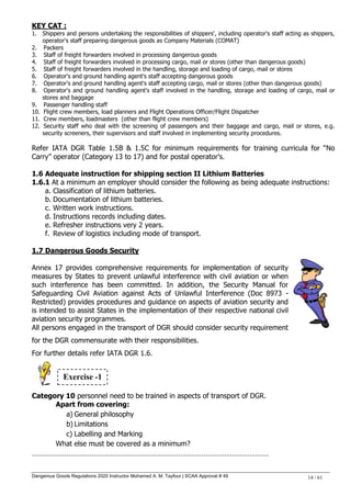 Dangerous Goods Regulations 2020 Instructor Mohamed A. M. Tayfour | SCAA Approval # 49 14 / 61
KEY CAT :
1. Shippers and persons undertaking the responsibilities of shippers', including operator's staff acting as shippers,
operator's staff preparing dangerous goods as Company Materials (COMAT)
2. Packers
3. Staff of freight forwarders involved in processing dangerous goods
4. Staff of freight forwarders involved in processing cargo, mail or stores (other than dangerous goods)
5. Staff of freight forwarders involved in the handling, storage and loading of cargo, mail or stores
6. Operator's and ground handling agent's staff accepting dangerous goods
7. Operator's and ground handling agent's staff accepting cargo, mail or stores (other than dangerous goods)
8. Operator's and ground handling agent's staff involved in the handling, storage and loading of cargo, mail or
stores and baggage
9. Passenger handling staff
10. Flight crew members, load planners and Flight Operations Officer/Flight Dispatcher
11. Crew members, loadmasters (other than flight crew members)
12. Security staff who deal with the screening of passengers and their baggage and cargo, mail or stores, e.g.
security screeners, their supervisors and staff involved in implementing security procedures.
Refer IATA DGR Table 1.5B & 1.5C for minimum requirements for training curricula for ―No
Carry‖ operator (Category 13 to 17) and for postal operator‘s.
1.6 Adequate instruction for shipping section II Lithium Batteries
1.6.1 At a minimum an employer should consider the following as being adequate instructions:
a. Classification of lithium batteries.
b. Documentation of lithium batteries.
c. Written work instructions.
d. Instructions records including dates.
e. Refresher instructions very 2 years.
f. Review of logistics including mode of transport.
1.7 Dangerous Goods Security
Annex 17 provides comprehensive requirements for implementation of security
measures by States to prevent unlawful interference with civil aviation or when
such interference has been committed. In addition, the Security Manual for
Safeguarding Civil Aviation against Acts of Unlawful Interference (Doc 8973 -
Restricted) provides procedures and guidance on aspects of aviation security and
is intended to assist States in the implementation of their respective national civil
aviation security programmes.
All persons engaged in the transport of DGR should consider security requirement
for the DGR commensurate with their responsibilities.
For further details refer IATA DGR 1.6.
Category 10 personnel need to be trained in aspects of transport of DGR.
Apart from covering:
a) General philosophy
b) Limitations
c) Labelling and Marking
What else must be covered as a minimum?
……………………………………………………………………………………………………………
Exercise -1
 