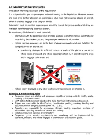 Dangerous Goods Regulations 2020 Instructor Mohamed A. M. Tayfour | SCAA Approval # 49 15 / 61
1.8 INFORMATION TO PASSENGERS
What about informing passengers of the Regulations?
It is not practical to give our passengers individual training on the Regulations. However, we can
and must bring to their attention an awareness of what must not be carried aboard an aircraft,
either as checked baggage or as carry-on articles.
Information must be provided to passengers about the type of dangerous goods which they are
forbidden from transporting aboard an aircraft.
As a minimum, this information must consist of:
- information with the passenger ticket or made available in another manner such that prior
to or during the check-in process, the passenger receives the information;
- notices warning passengers as to the type of dangerous goods which are forbidden for
transport aboard an aircraft are:
 prominently displayed in sufficient number at each of the places at an airport
where tickets are issued, and where passengers check in, in aircraft boarding areas
and in baggage claim areas; and
- Notices clearly displayed at any other location where passengers are checked in.
Summary & Key Learning Point
 Dangerous goods are articles and substances capable of posing a risk to health, safety,
property or the environment.
 IATA DGR is field document based on the ICAO Technical Instructions and Annex18.
 Shipper are responsible for identification, classification, packing, marking, labelling and
documentation of dangerous goods (IATA ref. 1.3.2.c).
 Operators are responsible for acceptance, storage, loading, inspection, provision of
information, reporting, retention of records and training.
 Initial and recurrent trainings are mandatory.
 Dangerous goods security requirements are mandatory and be implemented by
operators, shippers, and others engaged in the transport of dangerous goods.
 