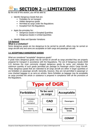 Dangerous Goods Regulations 2020 Instructor Mohamed A. M. Tayfour | SCAA Approval # 49 16 / 61
SECTION 2 — LIMITATIONS
By the end of this section, you will be able to:
 Identify Dangerous Goods that are:
• Forbidden for air transport
• Hidden dangerous goods
• Permitted as cargo under the Regulations
• Excepted from the Regulations
 Apply the principles for:
• Dangerous Goods in Excepted Quantities
• Dangerous Goods in Limited Quantities
 Identify State and Operator Variations
2.0 General
What is a Limitation?
Some dangerous goods are too dangerous to be carried by aircraft, others may be carried on
cargo aircraft only and some are acceptable on both cargo and passenger aircraft.
2.1 ACCEPTABLE DANGEROUS GOODS
What are considered ―acceptable‖ dangerous goods?
A great many dangerous goods may be carried on aircraft as cargo provided they are properly
prepared for transport in accordance with the Regulations. The List of Dangerous Goods (DGR
4.2) itemizes the most commonly shipped dangerous goods by name, and indicates the
maximum quantity of such goods permitted per package on Passenger and/or Cargo Aircraft.
Those dangerous goods that are restricted to all cargo aircraft are either in larger quantities or
are forbidden on passenger aircraft. Generally, however, they are not permitted in passenger or
crew checked baggage or as carry-on articles. Items forbidden as baggage may be acceptable
as cargo provided the article or substance is prepared in compliance with all the provisions of
the Regulations.
 