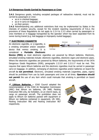 Dangerous Goods Regulations 2020 Instructor Mohamed A. M. Tayfour | SCAA Approval # 49 18 / 61
2.4 Dangerous Goods Carried by Passengers or Crew
2.4.1 Dangerous goods, including excepted packages of radioactive material, must not be
carried by passengers or crew:
 as or in checked baggage;
 as or in carry-on baggage; or
 on their person;
2.4.2 Notwithstanding any additional restrictions that may be implemented by States in the
interests of aviation security, except for the incident reporting requirements of 9.6.2, the
provisions of these Regulations do not apply to 2.3.4 to 2.3.5 when carried by passengers or
crew members or in baggage transported by the operator which has been separated from its
owner during transit (e.g. lost baggage or improperly routed baggage).
 ELECTRONIC CIGARETTE
An electronic cigarette, or e-cigarette, is
a smoking simulation and/or cessation
device that mimics smoking. It is
considered a Portable Electronic
Device ((PPEEDD)) as most electronic cigarettes are powered by lithium batteries. Electronic,
simulated smoking materials include: electronic cigarettes, electronic cigars and electronic pipes.
Where the electronic cigarettes are powered by lithium batteries, the requirements of the IATA
Dangerous Goods Regulations (DGR), paragraphs 2.3.5.9 and 2.3.5.17 must be met. This
requires that spare lithium batteries and the electronic cigarettes must be carried in passenger
carry-on baggage. In addition, recharging of electronic cigarettes and/or batteries on board the
aircraft is not permitted. Electronic, simulated smoking materials (cigarettes, pipes, cigars)
should be prohibited from use by both passengers and crew at all times. Operators should
not permit the use of any item which could insinuate that smoking is permitted on board
aircraft.
 Lithium Batteries — ICAO Council adopted the
recommendation of the ICAO Air Navigation Commission
(ANC) that lithium ion batteries, UN 3480, Packing
Instruction 965 only, be forbidden, on an interim basis, as
cargo on passenger aircraft. The prohibition does not
apply to lithium ion batteries packed with equipment or
lithium ion batteries contained in equipment, UN 3481,
Packing Instruction 966 and Packing Instruction 967
respectively.
 