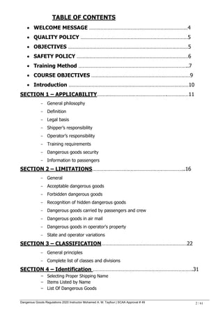 Dangerous Goods Regulations 2020 Instructor Mohamed A. M. Tayfour | SCAA Approval # 49 2 / 61
TABLE OF CONTENTS
 WELCOME MESSAGE ……………………………………………………………4
 QUALITY POLICY …………………………………………………………………5
 OBJECTIVES …………………………………………………………………………5
 SAFETY POLICY ……………………………………………………………………6
 Training Method …………………………………………………………………..7
 COURSE OBJECTIVES ……………………………………………………………9
 Introduction …………………………………………………………………………10
SECTION 1 – APPLICABILITY………………………………………….……………11
- General philosophy
- Definition
- Legal basis
- Shipper‘s responsibility
- Operator‘s responsibility
- Training requirements
- Dangerous goods security
- Information to passengers
SECTION 2 – LIMITATIONS………………………………………………………..16
- General
- Acceptable dangerous goods
- Forbidden dangerous goods
- Recognition of hidden dangerous goods
- Dangerous goods carried by passengers and crew
- Dangerous goods in air mail
- Dangerous goods in operator's property
- State and operator variations
SECTION 3 – CLASSIFICATION……………………………………………………22
- General principles
- Complete list of classes and divisions
SECTION 4 – Identification …………………………………………………………….31
- Selecting Proper Shipping Name
- Items Listed by Name
- List Of Dangerous Goods
 