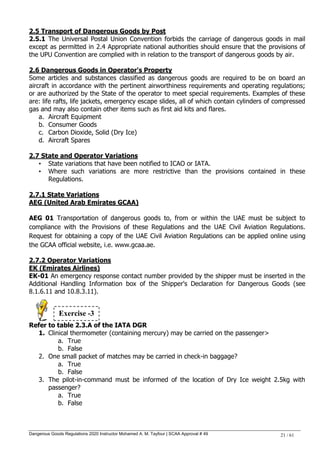 Dangerous Goods Regulations 2020 Instructor Mohamed A. M. Tayfour | SCAA Approval # 49 21 / 61
2.5 Transport of Dangerous Goods by Post
2.5.1 The Universal Postal Union Convention forbids the carriage of dangerous goods in mail
except as permitted in 2.4 Appropriate national authorities should ensure that the provisions of
the UPU Convention are complied with in relation to the transport of dangerous goods by air.
2.6 Dangerous Goods in Operator's Property
Some articles and substances classified as dangerous goods are required to be on board an
aircraft in accordance with the pertinent airworthiness requirements and operating regulations;
or are authorized by the State of the operator to meet special requirements. Examples of these
are: life rafts, life jackets, emergency escape slides, all of which contain cylinders of compressed
gas and may also contain other items such as first aid kits and flares.
a. Aircraft Equipment
b. Consumer Goods
c. Carbon Dioxide, Solid (Dry Ice)
d. Aircraft Spares
2.7 State and Operator Variations
• State variations that have been notified to ICAO or IATA.
• Where such variations are more restrictive than the provisions contained in these
Regulations.
2.7.1 State Variations
AEG (United Arab Emirates GCAA)
AEG 01 Transportation of dangerous goods to, from or within the UAE must be subject to
compliance with the Provisions of these Regulations and the UAE Civil Aviation Regulations.
Request for obtaining a copy of the UAE Civil Aviation Regulations can be applied online using
the GCAA official website, i.e. www.gcaa.ae.
2.7.2 Operator Variations
EK (Emirates Airlines)
EK-01 An emergency response contact number provided by the shipper must be inserted in the
Additional Handling Information box of the Shipper's Declaration for Dangerous Goods (see
8.1.6.11 and 10.8.3.11).
Refer to table 2.3.A of the IATA DGR
1. Clinical thermometer (containing mercury) may be carried on the passenger>
a. True
b. False
2. One small packet of matches may be carried in check-in baggage?
a. True
b. False
3. The pilot-in-command must be informed of the location of Dry Ice weight 2.5kg with
passenger?
a. True
b. False
Exercise -3
 