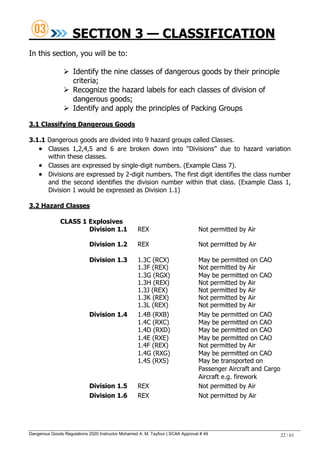 Dangerous Goods Regulations 2020 Instructor Mohamed A. M. Tayfour | SCAA Approval # 49 22 / 61
SECTION 3 — CLASSIFICATION
In this section, you will be to:
 Identify the nine classes of dangerous goods by their principle
criteria;
 Recognize the hazard labels for each classes of division of
dangerous goods;
 Identify and apply the principles of Packing Groups
3.1 Classifying Dangerous Goods
3.1.1 Dangerous goods are divided into 9 hazard groups called Classes.
 Classes 1,2,4,5 and 6 are broken down into ―Divisions‖ due to hazard variation
within these classes.
 Classes are expressed by single-digit numbers. (Example Class 7).
 Divisions are expressed by 2-digit numbers. The first digit identifies the class number
and the second identifies the division number within that class. (Example Class 1,
Division 1 would be expressed as Division 1.1)
3.2 Hazard Classes
CLASS 1 Explosives
Division 1.1 REX Not permitted by Air
Division 1.2 REX Not permitted by Air
Division 1.3 1.3C (RCX) May be permitted on CAO
1.3F (REX) Not permitted by Air
1.3G (RGX) May be permitted on CAO
1.3H (REX) Not permitted by Air
1.3J (REX) Not permitted by Air
1.3K (REX) Not permitted by Air
1.3L (REX) Not permitted by Air
Division 1.4 1.4B (RXB) May be permitted on CAO
1.4C (RXC) May be permitted on CAO
1.4D (RXD) May be permitted on CAO
1.4E (RXE) May be permitted on CAO
1.4F (REX) Not permitted by Air
1.4G (RXG) May be permitted on CAO
1.4S (RXS) May be transported on
Passenger Aircraft and Cargo
Aircraft e.g. firework
Division 1.5 REX Not permitted by Air
Division 1.6 REX Not permitted by Air
 