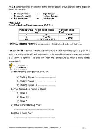 Dangerous Goods Regulations 2020 Instructor Mohamed A. M. Tayfour | SCAA Approval # 49 24 / 61
3.0.3.1 Dangerous goods are assigned to the relevant packing group according to the degree of
danger they present:
 Packing Group I — High Danger
 Packing Group II — Medium Danger
 Packing Group III — Low Danger.
TABLE 3.3.A
Class 3 — Packing Group Assignment (3.3.2.2)
Packing Group * Flash Point (closed-
cup)
* Initial Boiling
Point
I — ≤ 35°C
II < 23°C
> 35°C
III ≥ 23°C but ≤ 60°C
* INITIAL BOILING POINT the temperature at which the liquid under test first boils.
* FLASH POINT Is defined as the lowest temperature at which flammable vapour is given off a
liquid in a test vessel in sufficient concentration to be ignited in air when exposed momentarily
to a source of ignition. This does not mean the temperature at which a liquid ignites
spontaneously.
a) How many packing group of DGR?
a) Packing Group I ……………………………
b) Packing Group II …………………………..
c) Packing Group III ………………………….
b) The Radioactive Marital is Class?
a) Class 3
b) Class 4.3
c) Class 7
c) What is Initial Boiling Point?
…………………………………………………………
b) What if Flash Pint?
………………………………………………………….
Exercise -4
 