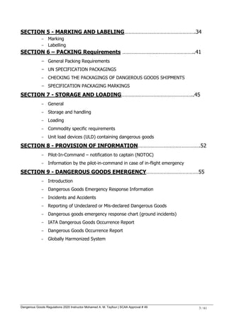 Dangerous Goods Regulations 2020 Instructor Mohamed A. M. Tayfour | SCAA Approval # 49 3 / 61
SECTION 5 - MARKING AND LABELING………………………………………….34
- Marking
- Labelling
SECTION 6 – PACKING Requirements …………………………………………..41
- General Packing Requirements
- UN SPECIFICATION PACKAGINGS
- CHECKING THE PACKAGINGS OF DANGEROUS GOODS SHIPMENTS
- SPECIFICATION PACKAGING MARKINGS
SECTION 7 - STORAGE AND LOADING…………………………………………..45
- General
- Storage and handling
- Loading
- Commodity specific requirements
- Unit load devices (ULD) containing dangerous goods
SECTION 8 - PROVISION OF INFORMATION…………………………………….52
- Pilot-In-Command – notification to captain (NOTOC)
- Information by the pilot-in-command in case of in-flight emergency
SECTION 9 - DANGEROUS GOODS EMERGENCY………………………………55
- Introduction
- Dangerous Goods Emergency Response Information
- Incidents and Accidents
- Reporting of Undeclared or Mis-declared Dangerous Goods
- Dangerous goods emergency response chart (ground incidents)
- IATA Dangerous Goods Occurrence Report
- Dangerous Goods Occurrence Report
- Globally Harmonized System
 