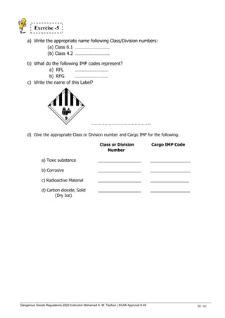 Dangerous Goods Regulations 2020 Instructor Mohamed A. M. Tayfour | SCAA Approval # 49 30 / 61
a) Write the appropriate name following Class/Division numbers:
(a) Class 6.1 ………………………. .
(b) Class 4.2 ……………………….
b) What do the following IMP codes represent?
a) RFL ………………………
b) RFG ………………………
c) Write the name of this Label?
…………………………………..
d) Give the appropriate Class or Division number and Cargo IMP for the following:
Class or Division Cargo IMP Code
Number
a) Toxic substance ___________________ __________________
b) Corrosive ___________________ __________________
c) Radioactive Material ___________________ _________________
d) Carbon dioxide, Solid ___________________ __________________
(Dry Ice)
Exercise -5
 