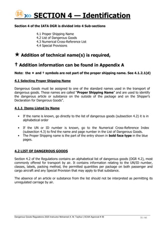 Dangerous Goods Regulations 2020 Instructor Mohamed A. M. Tayfour | SCAA Approval # 49 31 / 61
SECTION 4 — Identification
Section 4 of the IATA DGR is divided into 4 Sub-sections
4.1 Proper Shipping Name
4.2 List of Dangerous Goods
4.3 Numerical Cross-Reference List
4.4 Special Provisions
 Addition of technical name(s) is required,
† Addition information can be found in Appendix A
Note: the  and † symbols are not part of the proper shipping name. See 4.1.2.1(d)
4.1 Selecting Proper Shipping Name
Dangerous Goods must be assigned to one of the standard names used in the transport of
dangerous goods. These names are called ―Proper Shipping Name‖ and are used to identify
the dangerous article or substance on the outside of the package and on the Shipper‘s
Declaration for Dangerous Goods‖.
4.1.1 Items Listed by Name
• If the name is known, go directly to the list of dangerous goods (subsection 4.2) it is in
alphabetical order
• If the UN or ID number is known, go to the Numerical Cross-Reference Index
(subsection 4.3) to find the name and page number in the List of Dangerous Goods.
• The Proper Shipping name is the part of the entry shown in bold face type in the blue
pages.
4.2 LIST OF DANGEROUS GOODS
Section 4.2 of the Regulations contains an alphabetical list of dangerous goods (DGR 4.2), most
commonly offered for transport by air. It contains information relating to the UN/ID number,
classes, labels, packing method, the permitted quantities per package on both passenger and
cargo aircraft and any Special Provision that may apply to that substance.
The absence of an article or substance from the list should not be interpreted as permitting its
unregulated carriage by air.
 