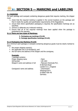 Dangerous Goods Regulations 2020 Instructor Mohamed A. M. Tayfour | SCAA Approval # 49 34 / 61
SECTION 5 — MARKING and LABELING
5.1 MARKING
For each package and overpack containing dangerous goods that requires marking, the shipper
must:
1. check that the required marking is applied in the correct locations on the package and
that it meets the quality and specification requirements of the Regulations;
2. ensure that where specification packaging is required, the specification markings are as
specified;
3. remove or obliterate any irrelevant marking;
4. Ensure that all of the required markings have been applied when the package is
presented to the operator.
5.1.1 There are two types of Markings:
1. Packaging use markings (P.U.M)
2. Package specification markings (P.S.M)
5.1.2 Packaging Use Marking (P.U.M)
As a minimum each package or overpack containing dangerous goods must be clearly marked to
show:
 the proper shipping name(s);
 the applicable UN or ID Number(s); and
 the full name and address of the shipper and the consignee;
Example:
1 package contains:
Proper shipping name : Paint
UN Number : UN 1263
Shipper‘s name and address in full : MacLean Chemicals PLC.
8 Old Kent Road
London E.C.1, England
Consignee‘s name and address : Chemimport
Wiesengrund 6
D-50667 Köln 40
Germany
 