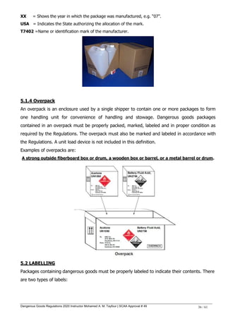 Dangerous Goods Regulations 2020 Instructor Mohamed A. M. Tayfour | SCAA Approval # 49 36 / 61
XX = Shows the year in which the package was manufactured, e.g. ―07‖.
USA = Indicates the State authorizing the allocation of the mark.
T7402 =Name or identification mark of the manufacturer.
5.1.4 Overpack
An overpack is an enclosure used by a single shipper to contain one or more packages to form
one handling unit for convenience of handling and stowage. Dangerous goods packages
contained in an overpack must be properly packed, marked, labeled and in proper condition as
required by the Regulations. The overpack must also be marked and labeled in accordance with
the Regulations. A unit load device is not included in this definition.
Examples of overpacks are:
A strong outside fiberboard box or drum, a wooden box or barrel, or a metal barrel or drum.
5.2 LABELLING
Packages containing dangerous goods must be properly labeled to indicate their contents. There
are two types of labels:
 