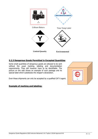 Dangerous Goods Regulations 2020 Instructor Mohamed A. M. Tayfour | SCAA Approval # 49 38 / 61
5.2.3 Dangerous Goods Permitted in Excepted Quantities
Some small quantities of dangerous goods are allowed to be sent
without the usual marking, labeling and documentation
requirements. They still however have to be identifiable. The
picture on the side shows an example of such package and its
special label which substitutes the shipper‘s declaration.
Even these shipments can only be accepted by a qualified CAT 6 agent.
Example of marking and labeling:
Lithium Battery Time Temp Label
Limited Quantity Environmental
 