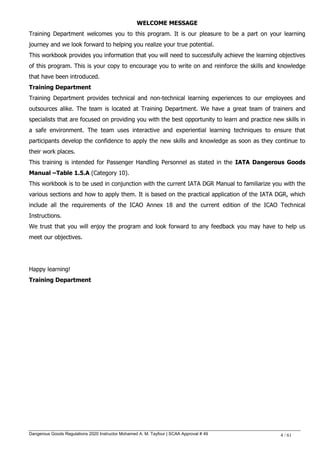 Dangerous Goods Regulations 2020 Instructor Mohamed A. M. Tayfour | SCAA Approval # 49 4 / 61
WELCOME MESSAGE
Training Department welcomes you to this program. It is our pleasure to be a part on your learning
journey and we look forward to helping you realize your true potential.
This workbook provides you information that you will need to successfully achieve the learning objectives
of this program. This is your copy to encourage you to write on and reinforce the skills and knowledge
that have been introduced.
Training Department
Training Department provides technical and non-technical learning experiences to our employees and
outsources alike. The team is located at Training Department. We have a great team of trainers and
specialists that are focused on providing you with the best opportunity to learn and practice new skills in
a safe environment. The team uses interactive and experiential learning techniques to ensure that
participants develop the confidence to apply the new skills and knowledge as soon as they continue to
their work places.
This training is intended for Passenger Handling Personnel as stated in the IATA Dangerous Goods
Manual –Table 1.5.A (Category 10).
This workbook is to be used in conjunction with the current IATA DGR Manual to familiarize you with the
various sections and how to apply them. It is based on the practical application of the IATA DGR, which
include all the requirements of the ICAO Annex 18 and the current edition of the ICAO Technical
Instructions.
We trust that you will enjoy the program and look forward to any feedback you may have to help us
meet our objectives.
Happy learning!
Training Department
 