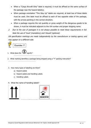 Dangerous Goods Regulations 2020 Instructor Mohamed A. M. Tayfour | SCAA Approval # 49 40 / 61
 When a ―Cargo Aircraft Only‖ label is required, it must be affixed on the same surface of
the package near the hazard label(s);
 When package orientation ―This Way Up‖ labels are required, at least two of these labels
must be used. One label must be affixed to each of two opposite sides of the package,
with the arrows pointing in the correct direction;
 When a package requires the net quantity or gross weight of the dangerous goods to be
shown, it must be indicated adjacent to the UN number and proper shipping name.
2. Due to the size of packages it is not always possible to meet these requirements in full.
Note the use of ‗must‘ (mandatory) and ‗should‘ (optional).
UN specification markings are made independently by the manufacturer or testing agency and
may appear on a different side.
1. What does the signify?
……………………………………………………
2. What marking identifies a package being shipped using a ―Y‖ packing instruction?
……………………………………………………
3. How many types of labelling are there?
a) Hazard Labels
b) Hazard Labels and Handling Labels
c) Handling Labels
4. What the name of handling labels?
…………….………….… …………….……
Exercise -7
 