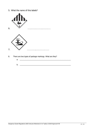 Dangerous Goods Regulations 2020 Instructor Mohamed A. M. Tayfour | SCAA Approval # 49 41 / 61
5. What the name of this labels?
6. ……………………………………
7. …………….……………………
8. There are two types of package markings. What are they?
a. _______________________________________________________
b. _______________________________________________________
 