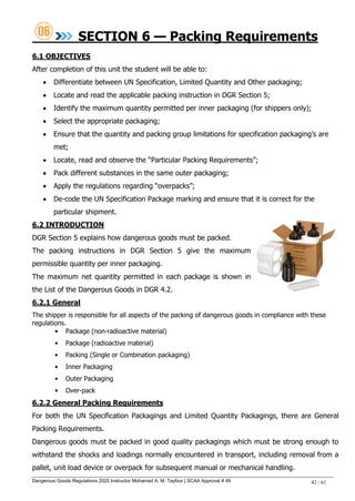 Dangerous Goods Regulations 2020 Instructor Mohamed A. M. Tayfour | SCAA Approval # 49 42 / 61
SECTION 6 — Packing Requirements
6.1 OBJECTIVES
After completion of this unit the student will be able to:
 Differentiate between UN Specification, Limited Quantity and Other packaging;
 Locate and read the applicable packing instruction in DGR Section 5;
 Identify the maximum quantity permitted per inner packaging (for shippers only);
 Select the appropriate packaging;
 Ensure that the quantity and packing group limitations for specification packaging‘s are
met;
 Locate, read and observe the ―Particular Packing Requirements‖;
 Pack different substances in the same outer packaging;
 Apply the regulations regarding ―overpacks‖;
 De-code the UN Specification Package marking and ensure that it is correct for the
particular shipment.
6.2 INTRODUCTION
DGR Section 5 explains how dangerous goods must be packed.
The packing instructions in DGR Section 5 give the maximum
permissible quantity per inner packaging.
The maximum net quantity permitted in each package is shown in
the List of the Dangerous Goods in DGR 4.2.
6.2.1 General
The shipper is responsible for all aspects of the packing of dangerous goods in compliance with these
regulations.
• Package (non-radioactive material)
• Package (radioactive material)
• Packing (Single or Combination packaging)
• Inner Packaging
• Outer Packaging
• Over-pack
6.2.2 General Packing Requirements
For both the UN Specification Packagings and Limited Quantity Packagings, there are General
Packing Requirements.
Dangerous goods must be packed in good quality packagings which must be strong enough to
withstand the shocks and loadings normally encountered in transport, including removal from a
pallet, unit load device or overpack for subsequent manual or mechanical handling.
 