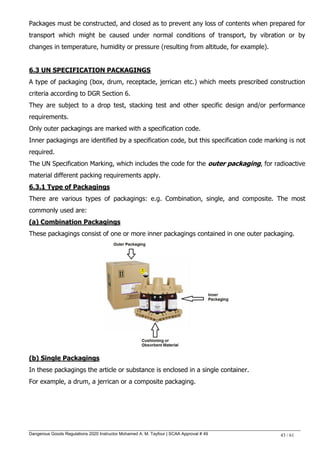 Dangerous Goods Regulations 2020 Instructor Mohamed A. M. Tayfour | SCAA Approval # 49 43 / 61
Packages must be constructed, and closed as to prevent any loss of contents when prepared for
transport which might be caused under normal conditions of transport, by vibration or by
changes in temperature, humidity or pressure (resulting from altitude, for example).
6.3 UN SPECIFICATION PACKAGINGS
A type of packaging (box, drum, receptacle, jerrican etc.) which meets prescribed construction
criteria according to DGR Section 6.
They are subject to a drop test, stacking test and other specific design and/or performance
requirements.
Only outer packagings are marked with a specification code.
Inner packagings are identified by a specification code, but this specification code marking is not
required.
The UN Specification Marking, which includes the code for the outer packaging, for radioactive
material different packing requirements apply.
6.3.1 Type of Packagings
There are various types of packagings: e.g. Combination, single, and composite. The most
commonly used are:
(a) Combination Packagings
These packagings consist of one or more inner packagings contained in one outer packaging.
(b) Single Packagings
In these packagings the article or substance is enclosed in a single container.
For example, a drum, a jerrican or a composite packaging.
 
