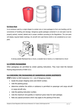Dangerous Goods Regulations 2020 Instructor Mohamed A. M. Tayfour | SCAA Approval # 49 44 / 61
6.4 Over-Pack
Is an enclosure used by a single shipper to contain one or more packages to from one handling unit for
convenience of handling and stowage. Dangerous goods packages contained in an over-pack must be
properly packed, marked, labeled and in proper condition according to the Regulations. The over-pack
will display required labels markings. An aircraft Unit Load Device (ULD) is not considered as an over-
pack.
A strong outside fiberboard box or drum, a wooden box or barrel, or a metal barrel or drum
6.5 OTHER PACKAGINGS
Other packagings are permitted by certain packing instructions. They must meet the General
Packing Requirements of DGR 5.0.2.
6.6 CHECKING THE PACKAGINGS OF DANGEROUS GOODS SHIPMENTS
STEP 1 Refer to DGR Subsection 4.2— List of Dangerous Goods:
 locate the proper shipping name and UN/ID number;
 note the packing group;
 determine whether the article or substance is permitted on passenger and cargo aircraft
or cargo aircraft only;
 note the packing instruction number;
 note the maximum net quantity or maximum gross mass for each package;
 Note any special provisions which may apply to the packing of the item.
 