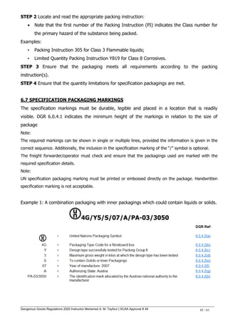 Dangerous Goods Regulations 2020 Instructor Mohamed A. M. Tayfour | SCAA Approval # 49 45 / 61
STEP 2 Locate and read the appropriate packing instruction:
 Note that the first number of the Packing Instruction (PI) indicates the Class number for
the primary hazard of the substance being packed.
Examples:
• Packing Instruction 305 for Class 3 Flammable liquids;
• Limited Quantity Packing Instruction Y819 for Class 8 Corrosives.
STEP 3 Ensure that the packaging meets all requirements according to the packing
instruction(s).
STEP 4 Ensure that the quantity limitations for specification packagings are met.
6.7 SPECIFICATION PACKAGING MARKINGS
The specification markings must be durable, legible and placed in a location that is readily
visible. DGR 6.0.4.1 indicates the minimum height of the markings in relation to the size of
package
Note:
The required markings can be shown in single or multiple lines, provided the information is given in the
correct sequence. Additionally, the inclusion in the specification marking of the ―/‖ symbol is optional.
The freight forwarder/operator must check and ensure that the packagings used are marked with the
required specification details.
Note:
UN specification packaging marking must be printed or embossed directly on the package. Handwritten
specification marking is not acceptable.
Example 1: A combination packaging with inner packagings which could contain liquids or solids.
4G/Y5/S/07/A/PA-03/3050
 