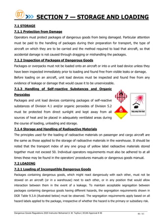 Dangerous Goods Regulations 2020 Instructor Mohamed A. M. Tayfour | SCAA Approval # 49 46 / 61
SECTION 7 — STORAGE AND LOADING
7.1 STORAGE
7.1.1 Protection from Damage
Operators must protect packages of dangerous goods from being damaged. Particular attention
must be paid to the handling of packages during their preparation for transport, the type of
aircraft on which they are to be carried and the method required to load that aircraft, so that
accidental damage is not caused through dragging or mishandling the packages.
7.1.2 Inspection of Packages of Dangerous Goods
Packages or overpacks must not be loaded onto an aircraft or into a unit load device unless they
have been inspected immediately prior to loading and found free from visible leaks or damage.
Before loading on an aircraft, unit load devices must be inspected and found free from any
evidence of leakage or damage that would cause it to be unserviceable.
7.1.3 Handling of Self-reactive Substances and Organic
Peroxides
Packages and unit load devices containing packages of self-reactive
substances of Division 4.1 and/or organic peroxides of Division 5.2
must be protected from direct sunlight and kept away from all
sources of heat and be placed in adequately ventilated areas during
the course of loading, unloading and storage.
7.1.4 Storage and Handling of Radioactive Materials
The principles used for the loading of radioactive materials on passenger and cargo aircraft are
the same as those applied to the storage of radioactive materials in the warehouse. It should be
noted that the transport index of any one group of yellow label radioactive materials stored
together must not exceed 50. Individual operators requirements must also be adhered to at all
times these may be found in the operators‘ procedures manuals or dangerous goods manual.
7.2 LOADING
7.2.1 Loading of Incompatible Dangerous Goods
Packages containing dangerous goods, which might react dangerously with each other, must not be
stowed on an aircraft (or in a warehouse) next to each other, or in any position that would allow
interaction between them in the event of a leakage. To maintain acceptable segregation between
packages containing dangerous goods having different hazards, the segregation requirements shown in
DGR Table 9.3.A (illustrated below) must be observed. The segregation requirements apply based on all
hazard labels applied to the package, irrespective of whether the hazard is the primary or subsidiary risk.
 