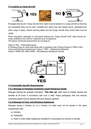 Dangerous Goods Regulations 2020 Instructor Mohamed A. M. Tayfour | SCAA Approval # 49 48 / 61
7.3 Loading on Cargo Aircraft
Packages bearing the “Cargo Aircraft Only” label must be loaded on a cargo aircraft so that they
are accessible (they can be seen, handled and, where size and weight permit, separated from
other cargo in flight). Hazard warning labels and the Cargo Aircraft Only (CAO) label must be
visible.
When requested, packages or over-packs bearing the “Cargo Aircraft Only” label should be
made available to the crew for inspection prior to departure.
The above mentioned requirements do not apply to:
Class 3 / RFL - (Flammable liquid)
In Packing Group III, other than those with a subsidiary risk of Class 8 Class 6 / RPB or RIS -
(Toxic and Infectious Substances); Class 7 / RRY – (Radioactive Material);
Class 9 / RMD (ICE, MAG, RSB) – Miscellaneous Dangerous Goods
7.4 Commodity Specific Requirements
7.4.1 Stowage of Packages Containing Liquid Dangerous Goods
Packages bearing the package orientation ―This Way Up‖ label must be loaded, stowed and
handled at all times in accordance with such a label. Single packagings with end closures
containing liquids must be stowed with such closures upwards.
7.4.2 Stowage of Toxic and Infectious Substances
Packages having a Division 6.1 or a Division 6.2 label must not be stowed in the same
compartment with:
a) Animals;
b) Foodstuffs;
c) Feed; or other edible substances intended for consumption by humans or animals.
 