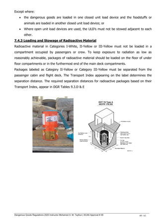 Dangerous Goods Regulations 2020 Instructor Mohamed A. M. Tayfour | SCAA Approval # 49 49 / 61
Except where:
 the dangerous goods are loaded in one closed unit load device and the foodstuffs or
animals are loaded in another closed unit load device; or
 Where open unit load devices are used, the ULD‘s must not be stowed adjacent to each
other.
7.4.3 Loading and Stowage of Radioactive Material
Radioactive material in Categories I-White, II-Yellow or III-Yellow must not be loaded in a
compartment occupied by passengers or crew. To keep exposure to radiation as low as
reasonably achievable, packages of radioactive material should be loaded on the floor of under
floor compartments or in the furthermost end of the main deck compartments.
Packages labeled as Category II-Yellow or Category III-Yellow must be separated from the
passenger cabin and flight deck. The Transport Index appearing on the label determines the
separation distance. The required separation distances for radioactive packages based on their
Transport Index, appear in DGR Tables 9.3.D & E
 