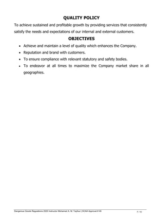 Dangerous Goods Regulations 2020 Instructor Mohamed A. M. Tayfour | SCAA Approval # 49 5 / 61
QUALITY POLICY
To achieve sustained and profitable growth by providing services that consistently
satisfy the needs and expectations of our internal and external customers.
OBJECTIVES
 Achieve and maintain a level of quality which enhances the Company.
 Reputation and brand with customers.
 To ensure compliance with relevant statutory and safety bodies.
 To endeavor at all times to maximize the Company market share in all
geographies.
 