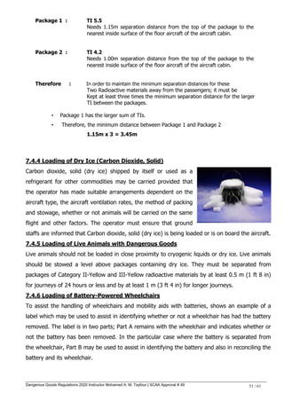 Dangerous Goods Regulations 2020 Instructor Mohamed A. M. Tayfour | SCAA Approval # 49 51 / 61
Package 1 : TI 5.5
Needs 1.15m separation distance from the top of the package to the
nearest inside surface of the floor aircraft of the aircraft cabin.
Package 2 : TI 4.2
Needs 1.00m separation distance from the top of the package to the
nearest inside surface of the floor aircraft of the aircraft cabin.
Therefore : In order to maintain the minimum separation distances for these
Two Radioactive materials away from the passengers; it must be
Kept at least three times the minimum separation distance for the larger
TI between the packages.
• Package 1 has the larger sum of TIs.
• Therefore, the minimum distance between Package 1 and Package 2
1.15m x 3 = 3.45m
7.4.4 Loading of Dry Ice (Carbon Dioxide, Solid)
Carbon dioxide, solid (dry ice) shipped by itself or used as a
refrigerant for other commodities may be carried provided that
the operator has made suitable arrangements dependent on the
aircraft type, the aircraft ventilation rates, the method of packing
and stowage, whether or not animals will be carried on the same
flight and other factors. The operator must ensure that ground
staffs are informed that Carbon dioxide, solid (dry ice) is being loaded or is on board the aircraft.
7.4.5 Loading of Live Animals with Dangerous Goods
Live animals should not be loaded in close proximity to cryogenic liquids or dry ice. Live animals
should be stowed a level above packages containing dry ice. They must be separated from
packages of Category II-Yellow and III-Yellow radioactive materials by at least 0.5 m (1 ft 8 in)
for journeys of 24 hours or less and by at least 1 m (3 ft 4 in) for longer journeys.
7.4.6 Loading of Battery-Powered Wheelchairs
To assist the handling of wheelchairs and mobility aids with batteries, shows an example of a
label which may be used to assist in identifying whether or not a wheelchair has had the battery
removed. The label is in two parts; Part A remains with the wheelchair and indicates whether or
not the battery has been removed. In the particular case where the battery is separated from
the wheelchair, Part B may be used to assist in identifying the battery and also in reconciling the
battery and its wheelchair.
 