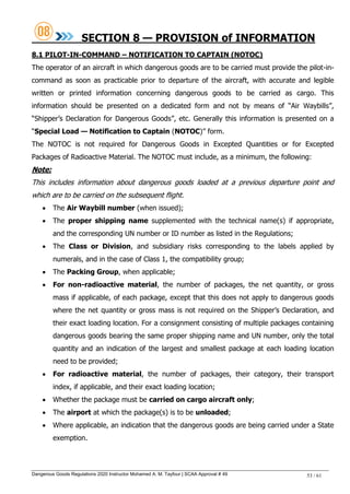Dangerous Goods Regulations 2020 Instructor Mohamed A. M. Tayfour | SCAA Approval # 49 53 / 61
SECTION 8 — PROVISION of INFORMATION
8.1 PILOT-IN-COMMAND – NOTIFICATION TO CAPTAIN (NOTOC)
The operator of an aircraft in which dangerous goods are to be carried must provide the pilot-in-
command as soon as practicable prior to departure of the aircraft, with accurate and legible
written or printed information concerning dangerous goods to be carried as cargo. This
information should be presented on a dedicated form and not by means of ―Air Waybills‖,
―Shipper‘s Declaration for Dangerous Goods‖, etc. Generally this information is presented on a
―Special Load — Notification to Captain (NOTOC)‖ form.
The NOTOC is not required for Dangerous Goods in Excepted Quantities or for Excepted
Packages of Radioactive Material. The NOTOC must include, as a minimum, the following:
Note:
This includes information about dangerous goods loaded at a previous departure point and
which are to be carried on the subsequent flight.
 The Air Waybill number (when issued);
 The proper shipping name supplemented with the technical name(s) if appropriate,
and the corresponding UN number or ID number as listed in the Regulations;
 The Class or Division, and subsidiary risks corresponding to the labels applied by
numerals, and in the case of Class 1, the compatibility group;
 The Packing Group, when applicable;
 For non-radioactive material, the number of packages, the net quantity, or gross
mass if applicable, of each package, except that this does not apply to dangerous goods
where the net quantity or gross mass is not required on the Shipper‘s Declaration, and
their exact loading location. For a consignment consisting of multiple packages containing
dangerous goods bearing the same proper shipping name and UN number, only the total
quantity and an indication of the largest and smallest package at each loading location
need to be provided;
 For radioactive material, the number of packages, their category, their transport
index, if applicable, and their exact loading location;
 Whether the package must be carried on cargo aircraft only;
 The airport at which the package(s) is to be unloaded;
 Where applicable, an indication that the dangerous goods are being carried under a State
exemption.
 