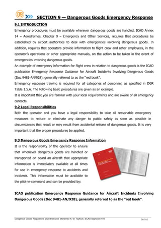 Dangerous Goods Regulations 2020 Instructor Mohamed A. M. Tayfour | SCAA Approval # 49 56 / 61
SECTION 9 — Dangerous Goods Emergency Response
9.1 INTRODUCTION
Emergency procedures must be available wherever dangerous goods are handled. ICAO Annex
14 – Aerodromes, Chapter 9 – Emergency and Other Services, requires that procedures be
established by airport authorities to deal with emergencies involving dangerous goods. In
addition, requires that operators provide information to flight crew and other employees, in the
operator‘s operations or other appropriate manuals, on the action to be taken in the event of
emergencies involving dangerous goods.
An example of emergency information for flight crew in relation to dangerous goods is the ICAO
publication Emergency Response Guidance for Aircraft Incidents Involving Dangerous Goods
(Doc 9481-AN/928), generally referred to as the ―red book‖.
Emergency response training is required for all categories of personnel, as specified in DGR
Table 1.5.A. The following basic procedures are given as an example.
It is important that you are familiar with your local requirements and are aware of all emergency
contacts.
9.2 Legal Responsibilities
Both the operator and you have a legal responsibility to take all reasonable emergency
measures to reduce or eliminate any danger to public safety as soon as possible in
circumstances that result or may result from accidental release of dangerous goods. It is very
important that the proper procedures be applied.
9.3 Dangerous Goods Emergency Response Information
It is the responsibility of the operator to ensure
that whenever dangerous goods are handled or
transported on board an aircraft that appropriate
information is immediately available at all times
for use in emergency response to accidents and
incidents. This information must be available to
the pilot-in-command and can be provided by:
ICAO publication Emergency Response Guidance for Aircraft Incidents Involving
Dangerous Goods (Doc 9481-AN/928), generally referred to as the ―red book‖.
 