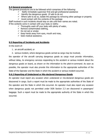 Dangerous Goods Regulations 2020 Instructor Mohamed A. M. Tayfour | SCAA Approval # 49 57 / 61
9.4 General procedures
The general procedures are to be followed which comprises of the following:
 Notify immediate supervisor first and get professional assistance
 Identify the dangerous goods (if safe to do so)
 Where safe to do so, isolate the package by removing other package or property
 Avoid contact with the contents of the package
Staff involved in such incidents should stay on site until their names are noted.
If the contents come in contact with your body or cloths:
 Thoroughly wash off your body with plenty of water,
 Remove contaminated clothing,
 Do not eat or smoke
 Keep hands away from eyes, mouth and nose,
 Seek medical assistance.
9.5 Reporting of Incidents and Accidents
In the event of:
1. an aircraft accident; or
2. serious incident, where dangerous goods carried as cargo may be involved,
the operator of the aircraft carrying dangerous goods as cargo must provide information,
without delay, to emergency services responding to the accident or serious incident about the
dangerous goods on board, as shown on the information to the pilot-in-command. As soon as
possible, the operator must also provide this information to the appropriate authorities of the
State of the Operator and the State in which the accident or serious incident occurred.
9.6.2 Reporting of Undeclared or Mis-declared Dangerous Goods
An operator must report any occasion when undeclared or mis-declared dangerous goods are
discovered in cargo. Such a report must be made to the appropriate authorities of the State of
the operator and the State in which this occurred. An operator must also report any occasion
when dangerous goods not permitted under DGR Section 2.3 are discovered in passengers‘
baggage. Such a report must be made to the appropriate authority of the State in which this
occurred.
 