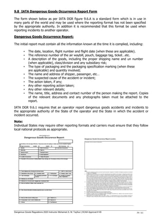 Dangerous Goods Regulations 2020 Instructor Mohamed A. M. Tayfour | SCAA Approval # 49 59 / 61
9.8 IATA Dangerous Goods Occurrence Report Form
The form shown below as per IATA DGR figure 9.6.A is a standard form which is in use in
many parts of the world and may be used where the reporting format has not been specified
by the appropriate authority. In addition it is recommended that this format be used when
reporting incidents to another operator.
Dangerous Goods Occurrence Report:
The initial report must contain all the information known at the time it is complied, including:
• The date, location, flight number and flight date (when these are applicable).
• The reference number of the air waybill, pouch, baggage tag, ticket…etc.
• A description of the goods, including the proper shipping name and un number
(when applicable), class/division and any subsidiary risk;
• The type of packaging and the packaging specification marking (when these
are applicable) and quantity involved;
• The name and address of shipper, passenger, etc…
• The suspected cause of the accident or incident;
• The action taken, if any;
• Any other reporting action taken;
• Any other relevant details;
• The name, title, address and contact number of the person making the report. Copies
of the relevant documents and any photographs taken must be attached to the
report.
IATA DGR 9.6.1 requires that an operator report dangerous goods accidents and incidents to
the appropriate authority of the State of the operator and the State in which the accident or
incident occurred.
Note:
Individual States may require other reporting formats and carriers must ensure that they follow
local national protocols as appropriate.
 