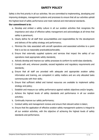 Dangerous Goods Regulations 2020 Instructor Mohamed A. M. Tayfour | SCAA Approval # 49 6 / 61
SAFETY POLICY
Safety is the first priority in all our activities. We are committed to implementing, developing and
improving strategies, management systems and processes to ensure that all our activities uphold
the highest level of safety performance and meet national and international standards.
Our commitment is to:
a. Develop and embed a safety culture in all our aviation activities that recognizes the
importance and value of effective safety management and acknowledges at all times that
safety is paramount;
b. Clearly define for all staff their accountabilities and responsibilities for the development
and delivery of the safety strategy and performance;
c. Minimize the risks associated with aircraft operations and associated activities to a point
that is as low as reasonably practicable/achievable;
d. Ensure that externally supplied systems and services that impact the safety of our
operations meet appropriate safety standards;
e. Actively develop and improve our safety processes to conform to world-class standards;
f. Comply with and, wherever possible, exceed legislative and regulatory requirements and
standards;
g. Ensure that all staff are provided with adequate and appropriate aviation safety
information and training, are competent in safety matters and are only allocated tasks
commensurate with their skills;
h. Ensure that sufficient skilled and trained resources are available to implement safety
strategy and policy;
i. Establish and measure our safety performance against realistic objectives and/or targets;
j. Achieve the highest levels of safety standards and performance in all our aviation
activities;
k. Continually improve our safety performance;
l. Conduct safety and management reviews and ensure that relevant action is taken;
m. Ensure that the application of effective aviation safety management systems is integral to
all our aviation activities, with the objective of achieving the highest levels of safety
standards and performance.
 