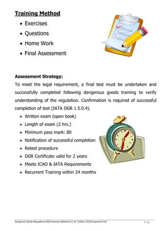 Dangerous Goods Regulations 2020 Instructor Mohamed A. M. Tayfour | SCAA Approval # 49 7 / 61
Training Method
 Exercises
 Questions
 Home Work
 Final Assessment
Assessment Strategy:
To meet the legal requirement, a final test must be undertaken and
successfully completed following dangerous goods training to verify
understanding of the regulation. Confirmation is required of successful
completion of test (IATA DGR 1.5.0.4).
 Written exam (open book)
 Length of exam (2 hrs.)
 Minimum pass mark: 80
 Notification of successful completion
 Retest procedure
 DGR Certificate valid for 2 years
 Meets ICAO & IATA Requirements
 Recurrent Training within 24 months
 