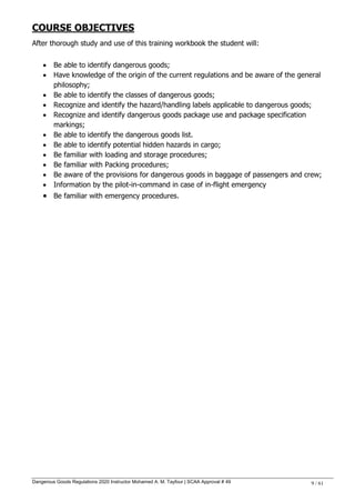 Dangerous Goods Regulations 2020 Instructor Mohamed A. M. Tayfour | SCAA Approval # 49 9 / 61
COURSE OBJECTIVES
After thorough study and use of this training workbook the student will:
 Be able to identify dangerous goods;
 Have knowledge of the origin of the current regulations and be aware of the general
philosophy;
 Be able to identify the classes of dangerous goods;
 Recognize and identify the hazard/handling labels applicable to dangerous goods;
 Recognize and identify dangerous goods package use and package specification
markings;
 Be able to identify the dangerous goods list.
 Be able to identify potential hidden hazards in cargo;
 Be familiar with loading and storage procedures;
 Be familiar with Packing procedures;
 Be aware of the provisions for dangerous goods in baggage of passengers and crew;
 Information by the pilot-in-command in case of in-flight emergency
 Be familiar with emergency procedures.
 