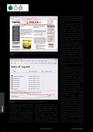Figure 1. The use of search query operators illustrated using the hakin9
website

Basics

Figure 2. Locating IIS 5.0 servers using the intitle operator

4

The right query can yield some quite
remarkable results. Let's start with
something simple.
Suppose that a vulnerability is
discovered in a popular application
– let's say it's the Microsoft IIS server
version 5.0 – and a hypothetical attacker decides to find a few computers running this software in order to
attack them. He could of course use

a scanner of some description, but
he prefers Google, so he just enters
the query "Microsoft-IIS/5.0 Server
at"
intitle:index.of and obtains
links to the servers he needs (or,
more specifically, links to autogenerated directory listings for those
servers). This works because in its
standard configuration, IIS (just like
many other server applications) adds

www.hakin9.org

banners containing its name and version to some dynamically generated
pages (Figure 2 shows this query in
action).
It's a typical example of information which seems quite harmless, so is frequently ignored
and remains in the standard configuration. Unfortunately, it is also
information which in certain circumstances can be most valuable to
a potential attacker. Table 2 shows
more sample Google queries for
typical Web servers.
Another way of locating specific
versions of Web servers is to search
for the standard pages displayed
after successful server installation.
Strange though it may seem, there
are plenty of Web servers out there,
the default configuration of which
hasn't been touched since installation. They are frequently forgotten,
ill-secured machines which are
easy prey for attackers. They can
be located using the queries shown
in Table 3.
This method is both very simple
and extremely useful, as it provides
access to a huge number of various
websites and operating systems
which run applications with known
vulnerabilities that lazy or ignorant
administrators have not patched. We
will see how this works for two fairly
popular programs: WebJeff Filemanager and Advanced Guestbook.
The first is a web-based file
manager for uploading, browsing,
managing and modifying files on
a server. Unfortunately, WebJeff
Filemanager version 1.6 contains
a bug which makes it possible
to download any file on the server,
as long as it's accessible to the user
running the HTTP daemon. In other
words, specifying a page such as
/index.php3?action=telecharger&f
ichier=/etc/passwd in a vulnerable
system will let any intruder download
the /etc/passwd file (see Figure 3).
The aggressor will of course locate
vulnerable installations by querying
Google for "WebJeff-Filemanager
1.6" Login.
Our other target – Advanced
Guestbook – is a PHP application

hakin9 4/2005

 