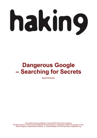 Dangerous Google
– Searching for Secrets
Michał Piotrowski

This article has been published in issue 4/2005 of the hakin9 magazine.
All rights reserved. This file may be distributed for free pending no changes are made to its contents or form.
hakin9 magazine, Wydawnictwo Software, ul. Lewartowskiego 6, 00-190 Warszawa, en@hakin9.org

 