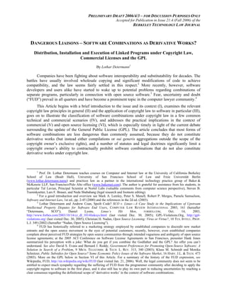 PRELIMINARY DRAFT 2006/4/3 – FOR DISCUSSION PURPOSES ONLY 
Accepted for Publication in Issue 21:4 (Fall 2006) of the 
BERKELEY TECHNOLOGY LAW JOURNAL 
DANGEROUS LIAISONS – SOFTWARE COMBINATIONS AS DERIVATIVE WORKS? 
Distribution, Installation and Execution of Linked Programs under Copyright Law, 
Commercial Licenses and the GPL 
By Lothar Determann1 
Companies have been fighting about software interoperability and substitutability for decades. The 
battles have usually involved wholesale copying and significant modifications of code to achieve 
compatibility, and the law seems fairly settled in this respect.2 More recently, however, software 
developers and users alike have started to wake up to potential problems regarding combinations of 
separate programs, particularly in connection with open source software.3 Fear, uncertainty and doubt 
(“FUD”) prevail in all quarters and have become a prominent topic in the computer lawyer community.4 
This Article begins with a brief introduction to the issue and its context (I), examines the relevant 
copyright law principles in general (II) and the application of copyright law to software in particular (III), 
goes on to illustrate the classification of software combinations under copyright law in a few common 
technical and commercial scenarios (IV), and addresses the practical implications in the context of 
commercial (V) and open source licensing (VI), which is especially timely in light of the current debate 
surrounding the update of the General Public License (GPL). The article concludes that most forms of 
software combinations are less dangerous than commonly assumed, because they do not constitute 
derivative works (but instead either compilations or sui generis aggregations outside the scope of the 
copyright owner’s exclusive rights), and a number of statutes and legal doctrines significantly limit a 
copyright owner’s ability to contractually prohibit software combinations that do not also constitute 
derivative works under copyright law. 
1 Prof. Dr. Lothar Determann teaches courses on Computer and Internet law at the University of California Berkeley 
School of Law (Boalt Hall), University of San Francisco School of Law and Freie Universität Berlin 
(www.lothar.determann.name) and practices law as a partner in the international technology practice group of Baker & 
McKenzie LLP, San Francisco/Palo Alto office (www.bakernet.com). The author is grateful for assistance from his students, in 
particular Tal Lavian, Principal Scientist at Nortel Labs (valuable comments from computer science perspective), Steven B. 
Toeniskoetter, Lars F. Brauer, and Neda Shabahang (legal research and footnote editing). 
2 For a good introduction and overview see Mark A. Lemley, Peter S. Menell, Robert P. Merges, Pamela Samuelson, 
Software and Internet Law, 1st ed., pp. 2-45 (2000) and the references in the 2d ed. (2003). 
3 Lothar Determann and Andrew Coan, Spoilt Code? SCO v. Linux—A Case Study in the Implications of Upstream 
Intellectual Property Disputes for Software End Users, COMPUTER LAW REVIEW INTERNATIONAL 2003, 161 (hereafter 
“Determann, SCO”); Daniel Lyons, Linux’s Hit Men, FORBES.COM, Oct. 14, 2003, 
http://www.forbes.com/2003/10/14/cz_dl_1014linksys.html (last visited Dec. 30, 2005); GPL-Violations.Org, http://gpl-violations. 
org/ (last visited Dec. 30, 2005); Christian H. Nadan, Open Source Licensing: Virus or Virtue?, 10 TEX. INTELL. PROP. 
L.J. 349 (2002) (hereafter “Nadan, Open Source Licensing”). 
4 FUD has historically referred to a marketing strategy employed by established companies to discredit new market 
entrants and the open source movement in the eyes of potential customers; recently, however, even established companies 
complain about perceived FUD strategies by open source communities through intended vagueness and ambiguity of open source 
license agreements; at the 2005 ACI Conference on Software License Agreements in San Francisco, presenter Hank Jones 
summarized his perception with a joke: What do you get if you combine the Godfather and the GPL? An offer you can’t 
understand. See also David S. Evans and Bernard J. Reddy, Government Preferences for Promoting Open-Source Software: A 
Solution in Search of a Problem, 9 MICH. TELECOMM. & TECH. L. REV. 313, 340 (2003); Klaus M. Schmidt and Monika 
Schnitzer, Public Subsidies for Open Source? Some Economic Policy Issues of the Software Market, 16 HARV. J.L. & TECH. 473 
(2003). More on the GPL below in Section VI of this Article. For a summary of the history of the FUD expression, see 
Wikipedia, FUD, http://en.wikipedia.org/wiki/FUD (last visited Jan. 21, 2006). Well, the legal community does not seem to be 
entitled to expect much sympathy regarding the suffering of FUD from the programmer community after deciding to apply the 
copyright regime to software in the first place, and it also still has to play its own part in reducing uncertainties by reaching a 
clear consensus regarding the definitional scope of ‘derivative works’ in the context of software combinations. 
 