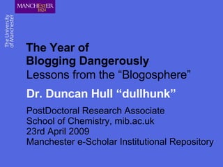 The Year of  Blogging Dangerously Lessons from the “Blogosphere” Dr. Duncan Hull “dullhunk” PostDoctoral Research Associate  School of Chemistry, mib.ac.uk  23rd April 2009  Manchester e-Scholar Institutional Repository 