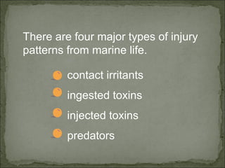 There are four major types of injury 
patterns from marine life. 
contact irritants 
ingested toxins 
injected toxins 
predators 
 