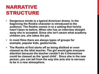 NARRATIVE
STRUCTURE
• Dangerous minds is a typical American drama. In the
  beginning the Rookie character is introduced to the
  audience. The Rookie comes in to a setting that he/she
  hasn’t been to before. When she has an interview straight
  away she is accepted. Since she isn’t aware what academy
  children are, she takes the job.
• In most films there are always types of groups for
  example, popular kids, geeks/nerds.
• The Rookie at first starts off as being disliked or even
  classed as the idiot teacher. The girl would gets everyone
  attention because the teacher couldn’t do it themselves
  could be classed as the ‘good child’. Since she is the new
  person, you can tell from the way she acts she is nervous
  to be in a new atmosphere.
 