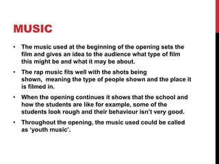 MUSIC
• The music used at the beginning of the opening sets the
  film and gives an idea to the audience what type of film
  this might be and what it may be about.
• The rap music fits well with the shots being
  shown, meaning the type of people shown and the place it
  is filmed in.
• When the opening continues it shows that the school and
  how the students are like for example, some of the
  students look rough and their behaviour isn’t very good.
• Throughout the opening, the music used could be called
  as ‘youth music’.
 